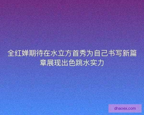 全红婵期待在水立方首秀为自己书写新篇章展现出色跳水实力