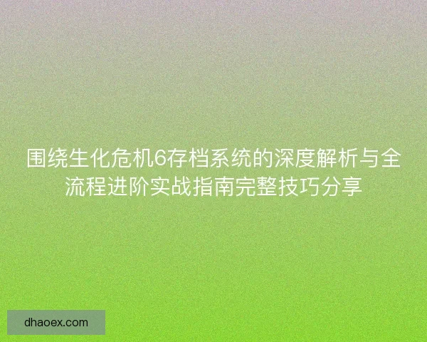围绕生化危机6存档系统的深度解析与全流程进阶实战指南完整技巧分享
