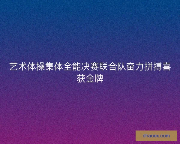 艺术体操集体全能决赛联合队奋力拼搏喜获金牌