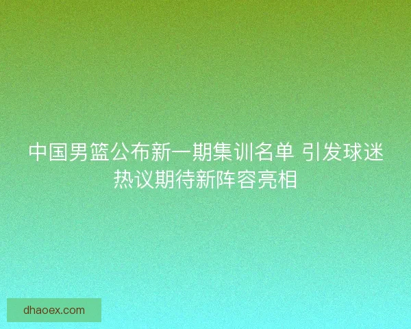 中国男篮公布新一期集训名单 引发球迷热议期待新阵容亮相