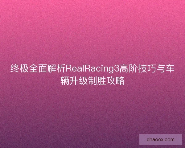 终极全面解析RealRacing3高阶技巧与车辆升级制胜攻略