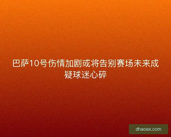 巴萨10号伤情加剧或将告别赛场未来成疑球迷心碎