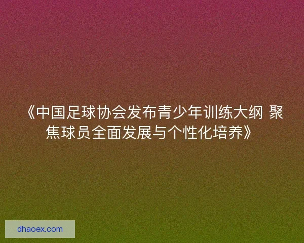 《中国足球协会发布青少年训练大纲 聚焦球员全面发展与个性化培养》