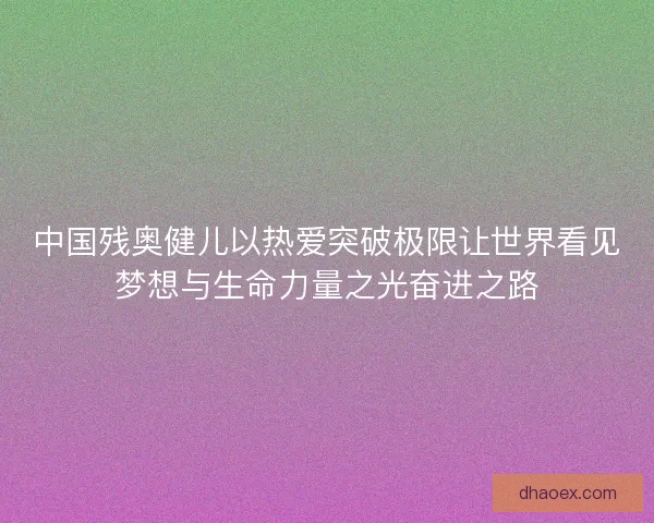 中国残奥健儿以热爱突破极限让世界看见梦想与生命力量之光奋进之路