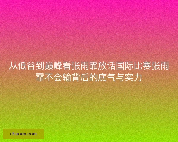 从低谷到巅峰看张雨霏放话国际比赛张雨霏不会输背后的底气与实力