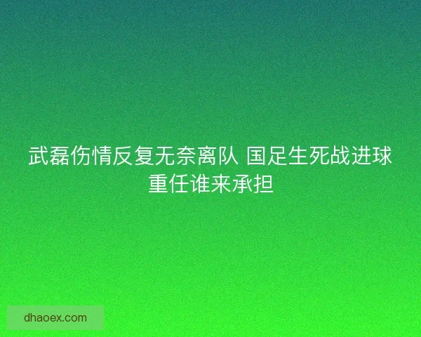 武磊伤情反复无奈离队 国足生死战进球重任谁来承担