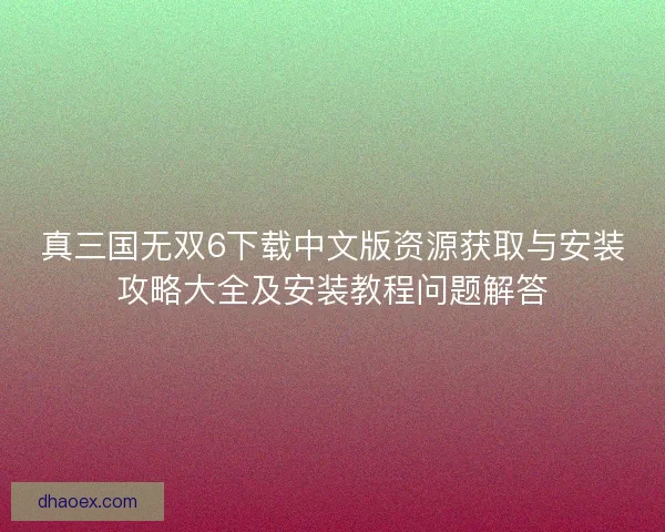 真三国无双6下载中文版资源获取与安装攻略大全及安装教程问题解答