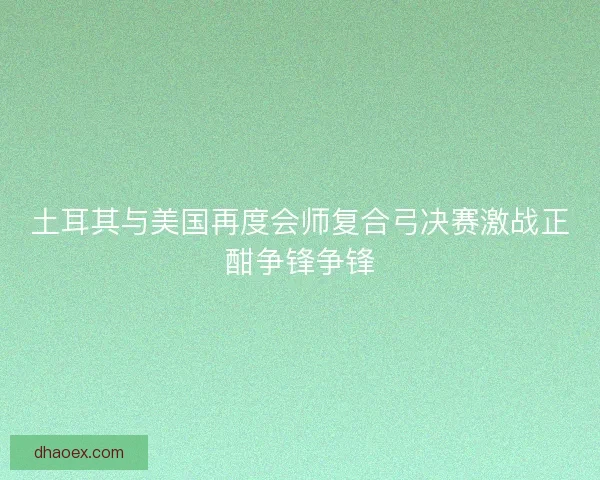 土耳其与美国再度会师复合弓决赛激战正酣争锋争锋 土耳其与美国再度会师复合弓决赛激战正酣争锋争锋