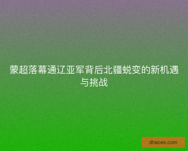 蒙超落幕通辽亚军背后北疆蜕变的新机遇与挑战 蒙超落幕通辽亚军背后北疆蜕变的新机遇与挑战