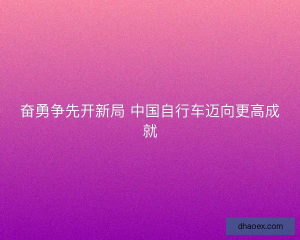 奋勇争先开新局 中国自行车迈向更高成就 奋勇争先开新局 中国自行车迈向更高成就