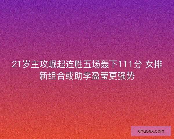 21岁主攻崛起连胜五场轰下111分 女排新组合或助李盈莹更强势