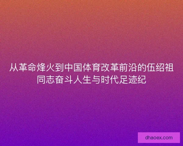 从革命烽火到中国体育改革前沿的伍绍祖同志奋斗人生与时代足迹纪 从革命烽火到中国体育改革前沿的伍绍祖同志奋斗人生与时代足迹纪