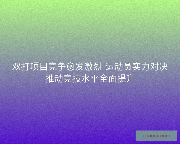 双打项目竞争愈发激烈 运动员实力对决推动竞技水平全面提升