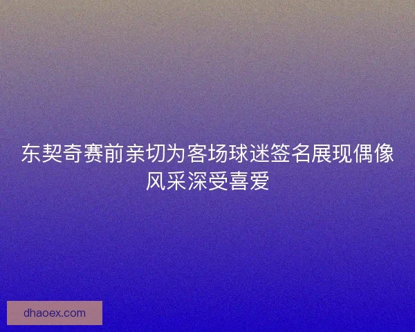 东契奇赛前亲切为客场球迷签名展现偶像风采深受喜爱
