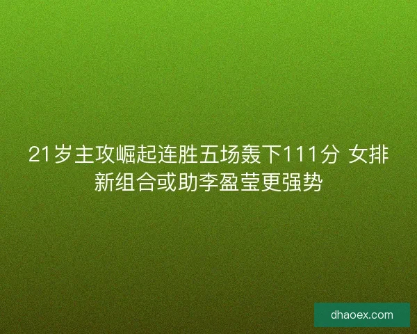 21岁主攻崛起连胜五场轰下111分 女排新组合或助李盈莹更强势