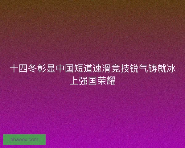 十四冬彰显中国短道速滑竞技锐气铸就冰上强国荣耀 十四冬彰显中国短道速滑竞技锐气铸就冰上强国荣耀