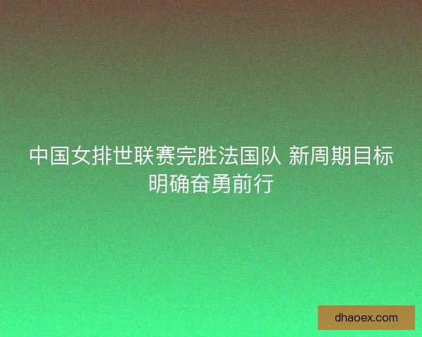 中国女排世联赛完胜法国队 新周期目标明确奋勇前行 中国女排世联赛完胜法国队 新周期目标明确奋勇前行