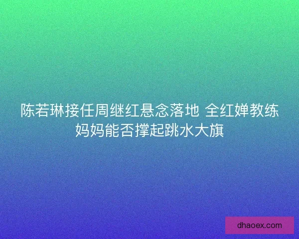 陈若琳接任周继红悬念落地 全红婵教练妈妈能否撑起跳水大旗 陈若琳接任周继红悬念落地 全红婵教练妈妈能否撑起跳水大旗
