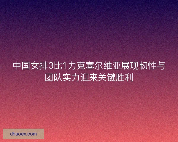 中国女排3比1力克塞尔维亚展现韧性与团队实力迎来关键胜利 中国女排3比1力克塞尔维亚展现韧性与团队实力迎来关键胜利